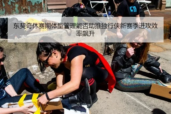 东契奇休赛期体型管理能否助推独行侠新赛季进攻效率飙升