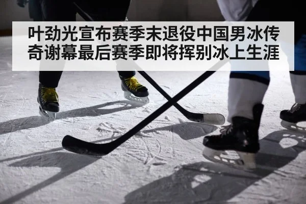叶劲光宣布赛季末退役中国男冰传奇谢幕最后赛季即将挥别冰上生涯