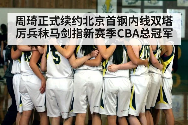 周琦正式续约北京首钢内线双塔厉兵秣马剑指新赛季CBA总冠军